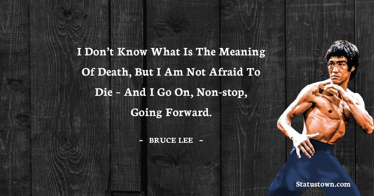I don’t know what is the meaning of death, but I am not afraid to die – and I go on, non-stop, going forward. - Bruce Lee  quotes