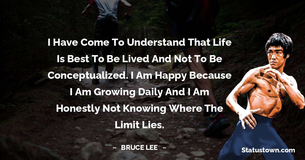 I have come to understand that life is best to be lived and not to be conceptualized. I am happy because I am growing daily and I am honestly not knowing where the limit lies. - Bruce Lee  quotes