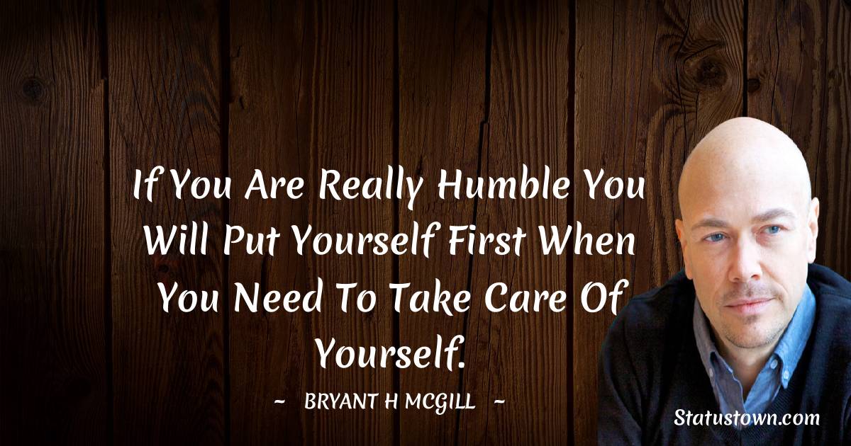 If you are really humble you will put yourself first when you need to take care of yourself. - Bryant H. McGill quotes