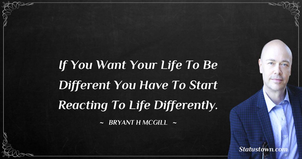 If you want your life to be different you have to start reacting to life differently. - Bryant H. McGill quotes