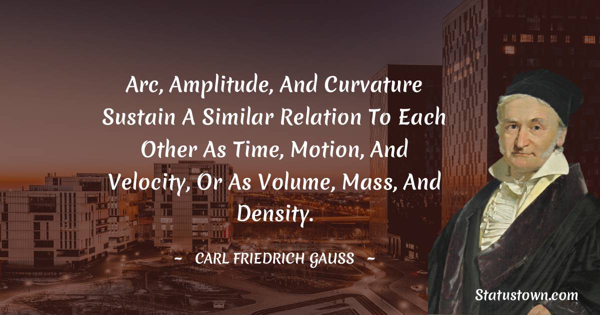 Arc, amplitude, and curvature sustain a similar relation to each other as time, motion, and velocity, or as volume, mass, and density. - Carl Friedrich Gauss quotes