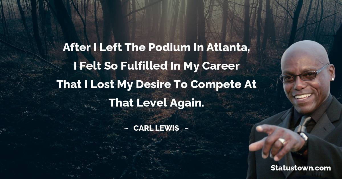 Carl Lewis  Quotes - After I left the podium in Atlanta, I felt so fulfilled in my career that I lost my desire to compete at that level again.