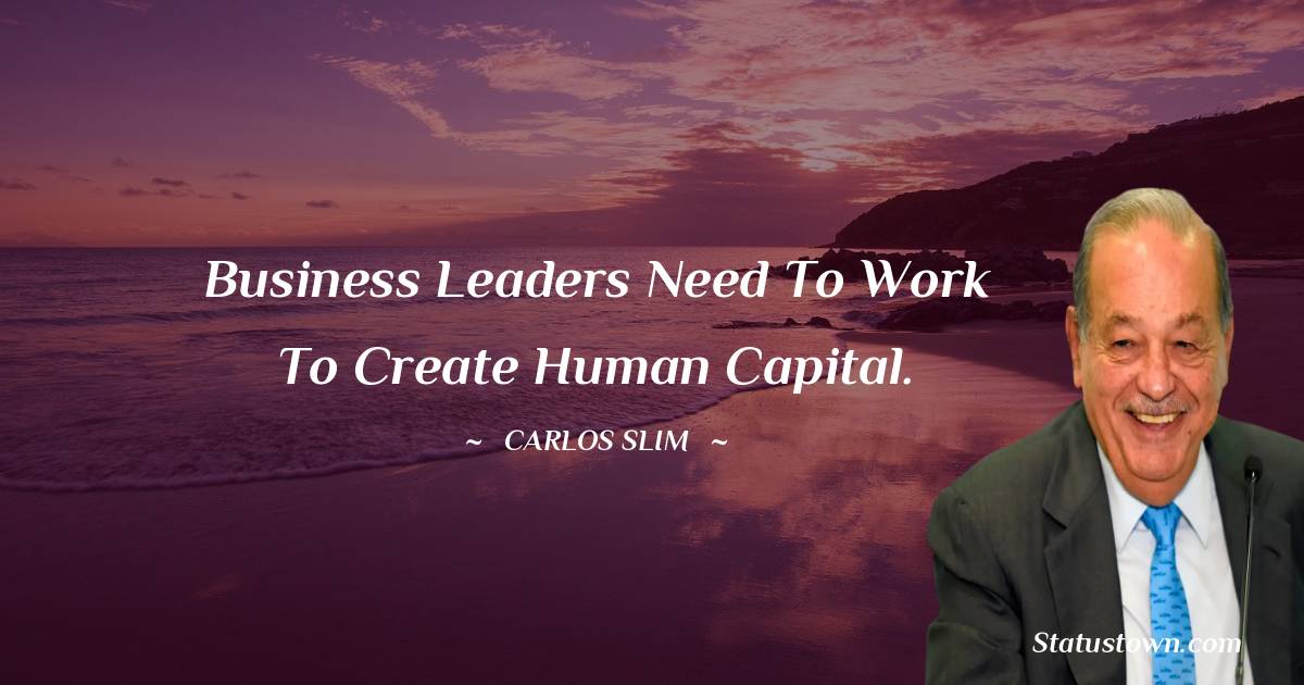 Business leaders need to work to create human capital. - Carlos Slim quotes