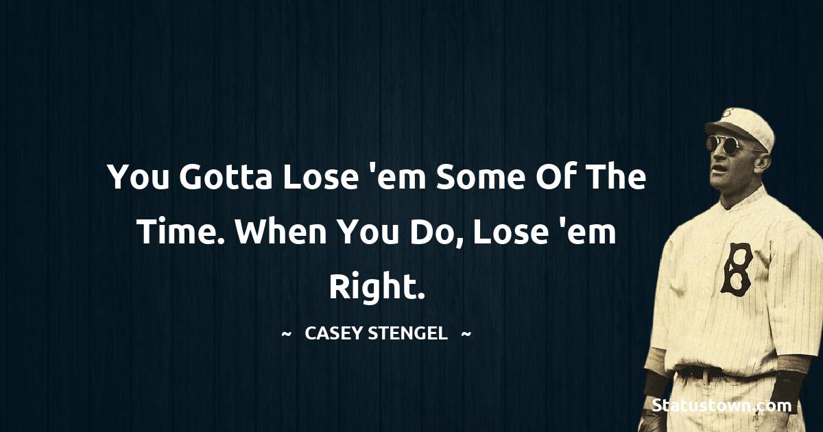 You gotta lose 'em some of the time. When you do, lose 'em right. - Casey Stengel quotes