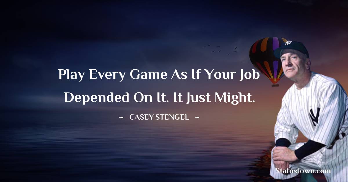 Play every game as if your job depended on it. It just might. - Casey Stengel quotes