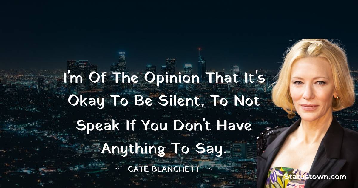 I'm of the opinion that it's okay to be silent, to not speak if you don't have anything to say. - Cate Blanchett quotes