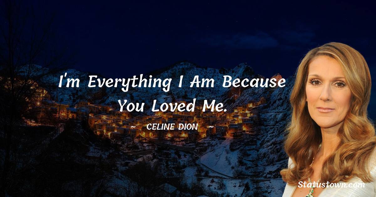 Celine Dion Quotes - I'm everything I am because you loved me.