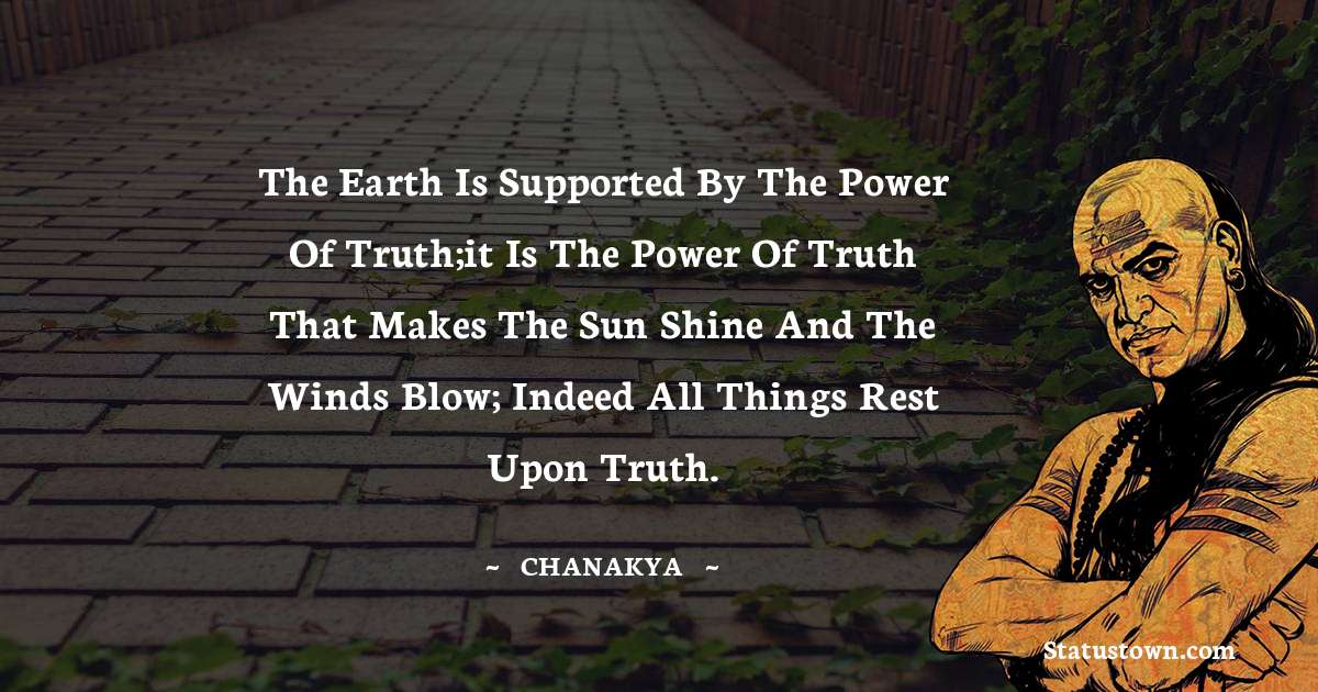Chanakya  Quotes - The earth is supported by the power of truth;it is the power of truth that makes the sun shine and the winds blow; indeed all things rest upon truth.