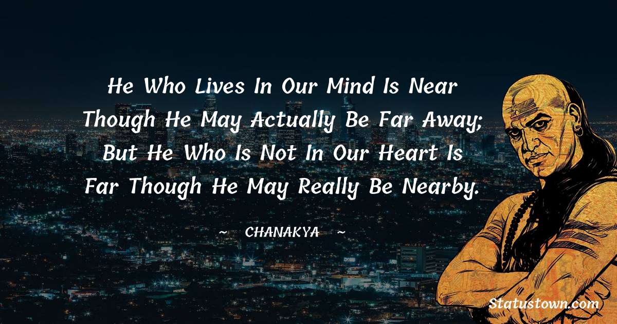 Chanakya  Quotes - He who lives in our mind is near though he may actually be far away; but he who is not in our heart is far though he may really be nearby.