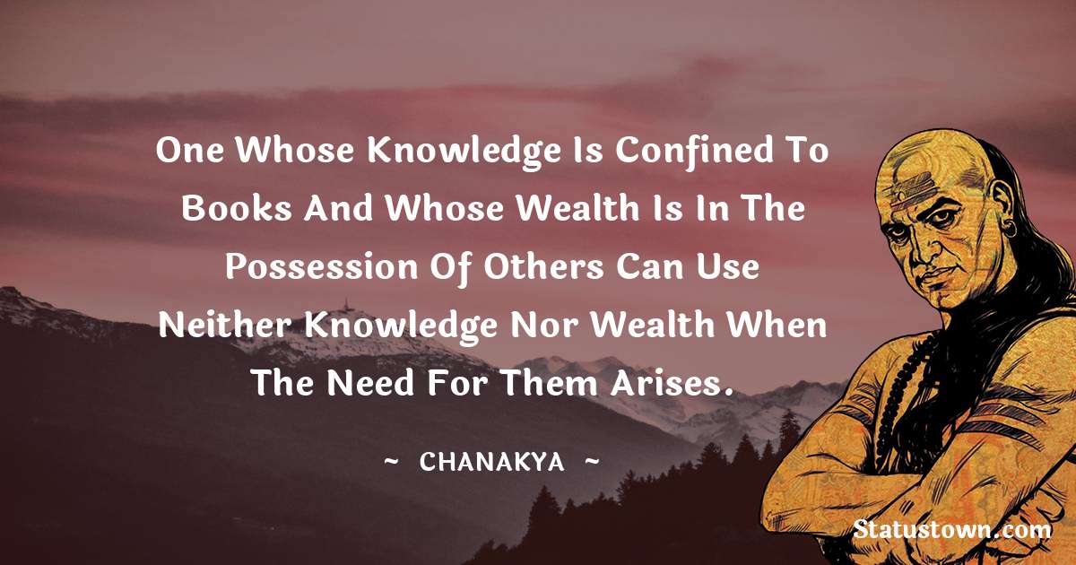 Chanakya  Quotes - One whose knowledge is confined to books and whose wealth is in the possession of others can use neither knowledge nor wealth when the need for them arises.