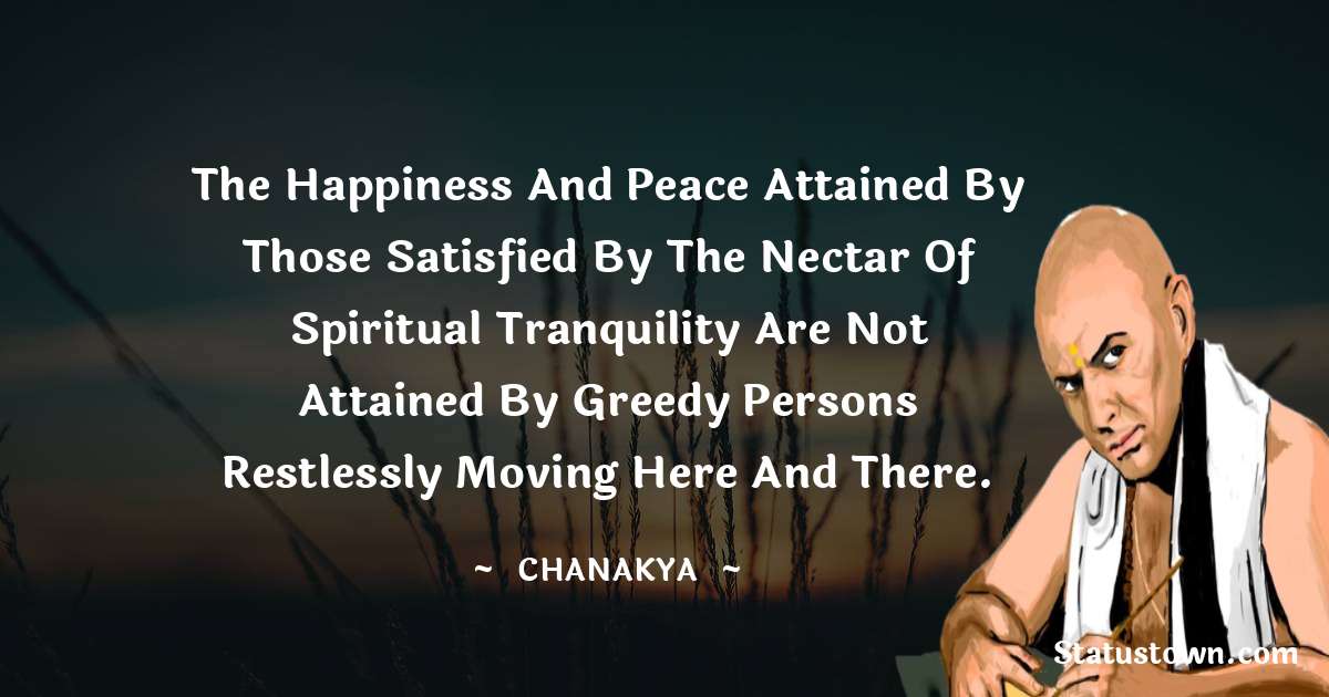 Chanakya  Quotes - The happiness and peace attained by those satisfied by the nectar of spiritual tranquility are not attained by greedy persons restlessly moving here and there.