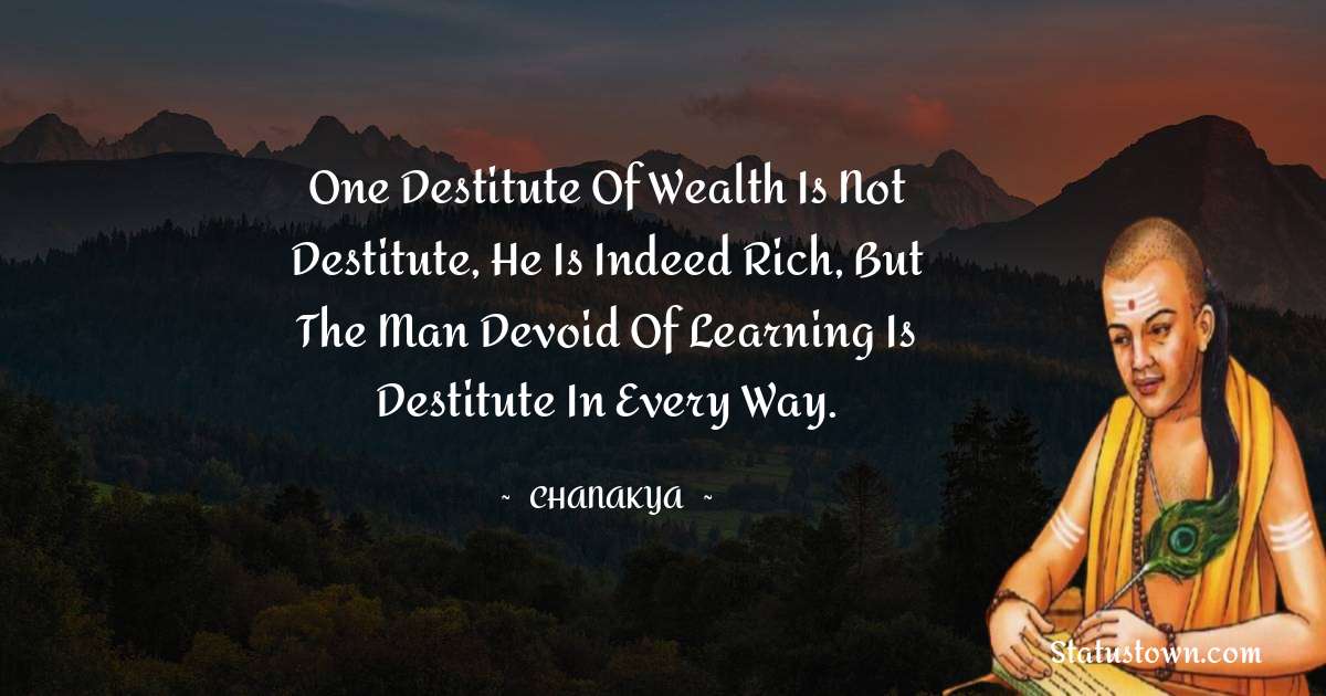 Chanakya  Quotes - One destitute of wealth is not destitute, he is indeed rich, but the man devoid of learning is destitute in every way.