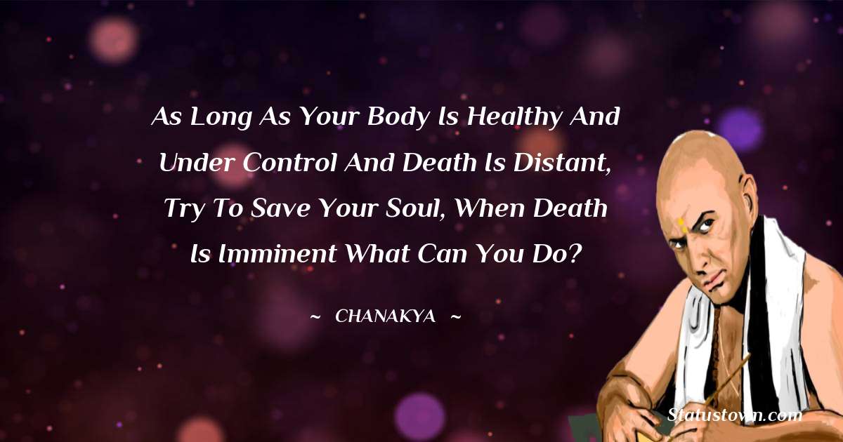 As long as your body is healthy and under control and death is distant, try to save your soul, when death is imminent what can you do? - Chanakya  quotes
