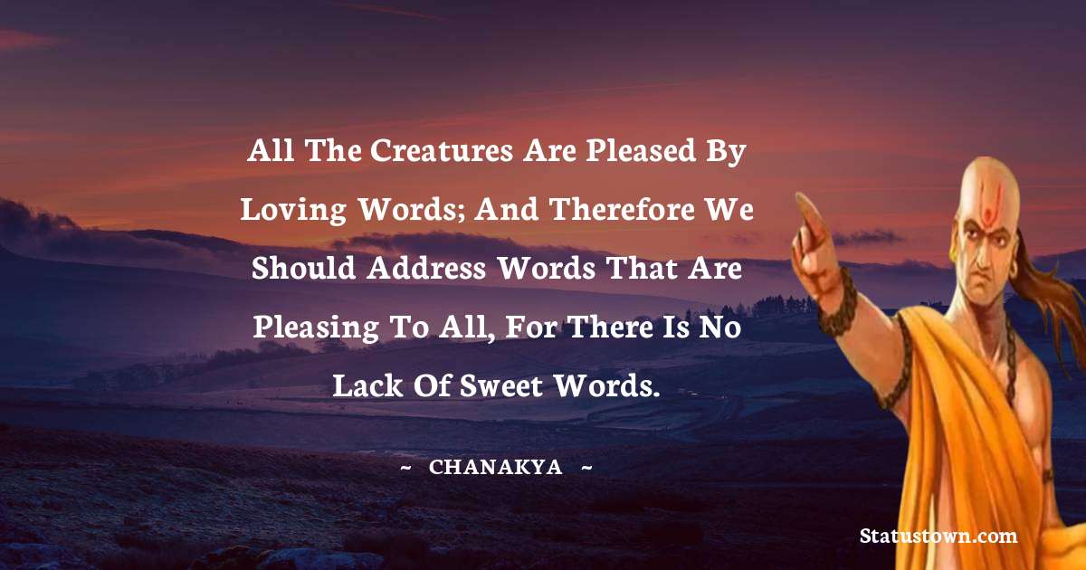 Chanakya  Quotes - All the creatures are pleased by loving words; and therefore we should address words that are pleasing to all, for there is no lack of sweet words.