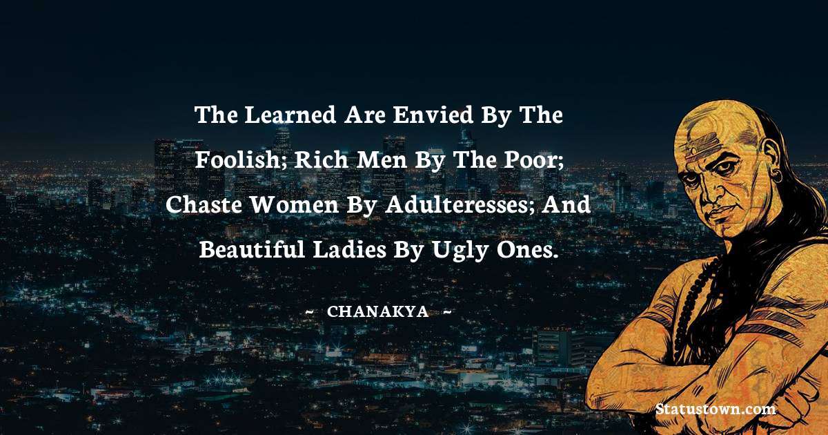 Chanakya  Quotes - The learned are envied by the foolish; rich men by the poor; chaste women by adulteresses; and beautiful ladies by ugly ones.
