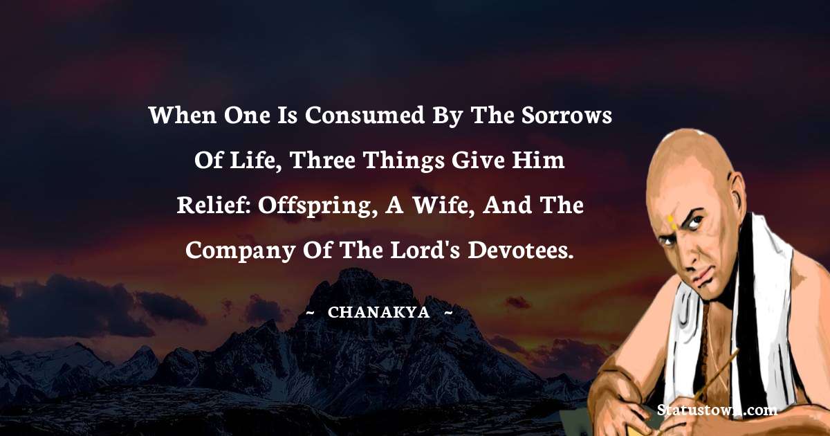 Chanakya  Quotes - When one is consumed by the sorrows of life, three things give him relief: offspring, a wife, and the company of the Lord's devotees.