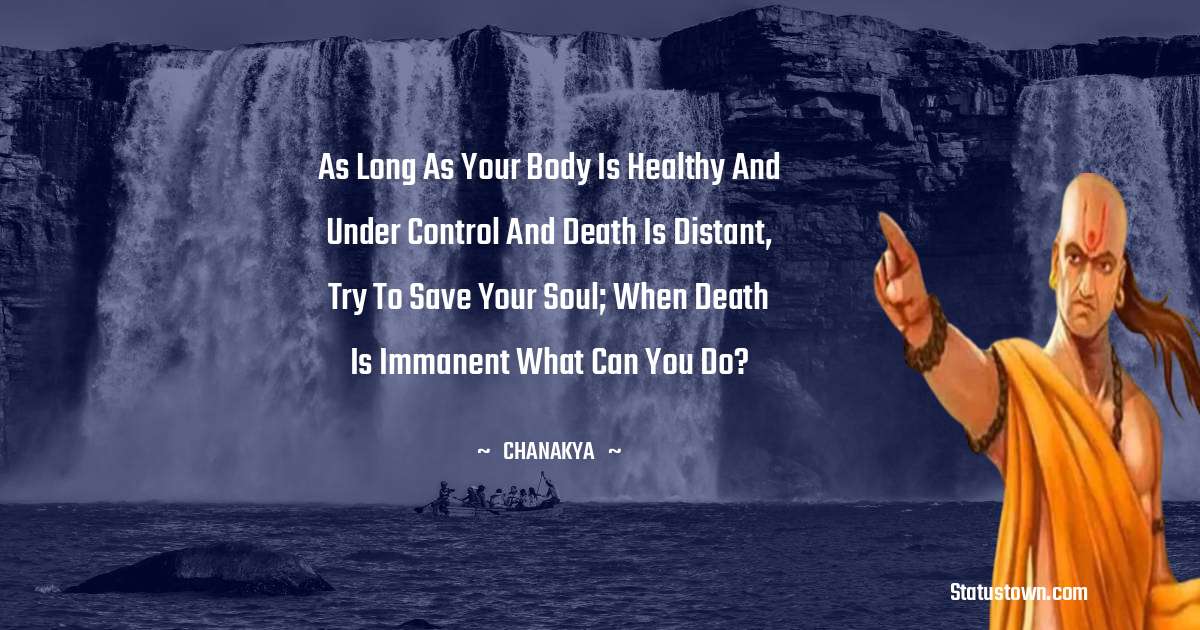 Chanakya  Quotes - As long as your body is healthy and under control and death is distant, try to save your soul; when death is immanent what can you do?