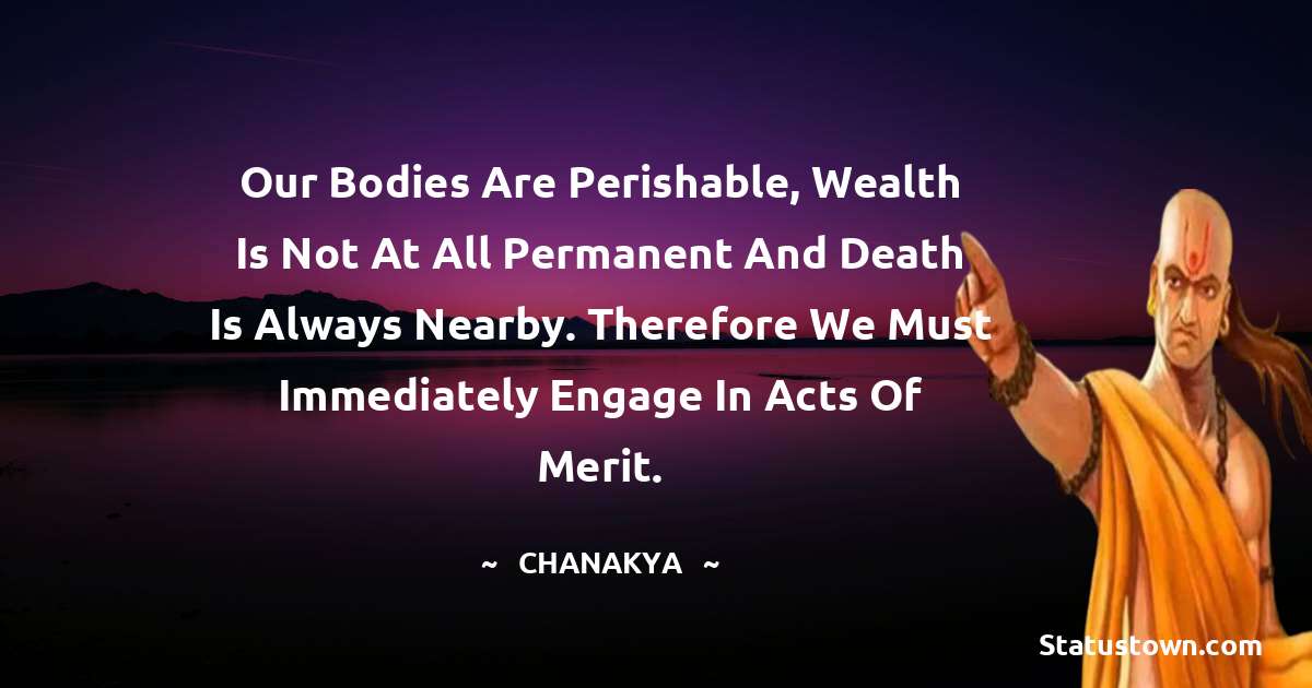 Chanakya  Quotes - Our bodies are perishable, wealth is not at all permanent and death is always nearby. Therefore we must immediately engage in acts of merit.