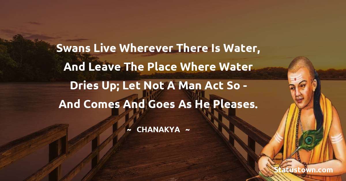 Chanakya  Quotes - Swans live wherever there is water, and leave the place where water dries up; let not a man act so - and comes and goes as he pleases.