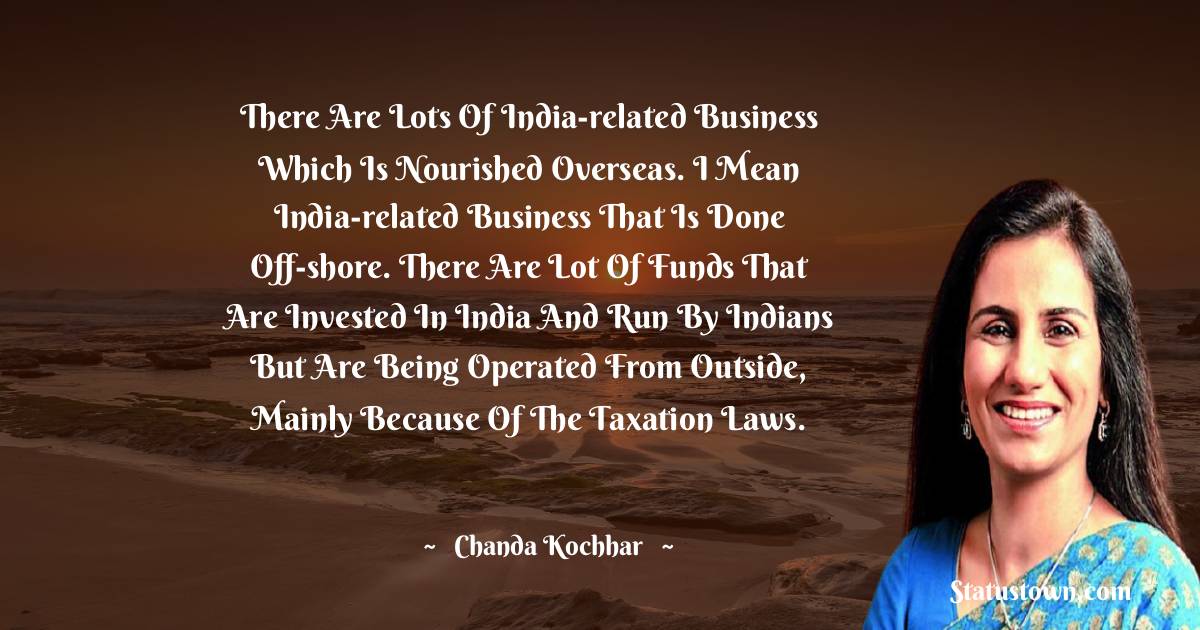 Chanda Kochhar Quotes - There are lots of India-related business which is nourished overseas. I mean India-related business that is done off-shore. There are lot of funds that are invested in India and run by Indians but are being operated from outside, mainly because of the taxation laws.
