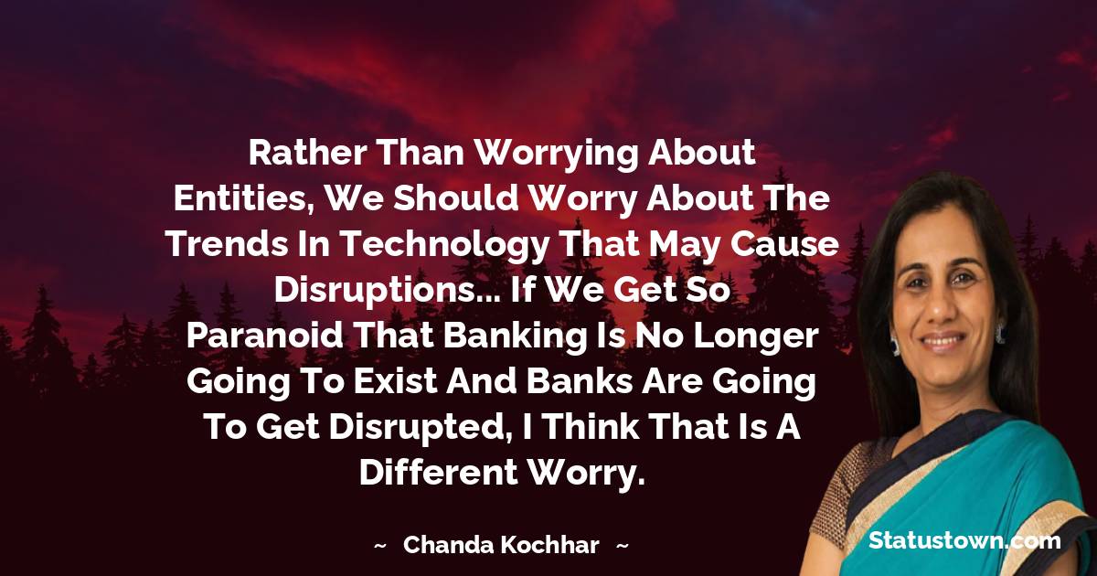 Rather than worrying about entities, we should worry about the trends in technology that may cause disruptions... if we get so paranoid that banking is no longer going to exist and banks are going to get disrupted, I think that is a different worry.
