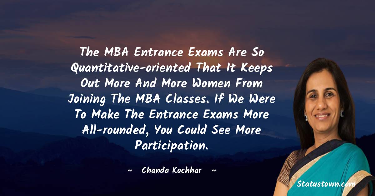 Chanda Kochhar Quotes - The MBA entrance exams are so quantitative-oriented that it keeps out more and more women from joining the MBA classes. If we were to make the entrance exams more all-rounded, you could see more participation.