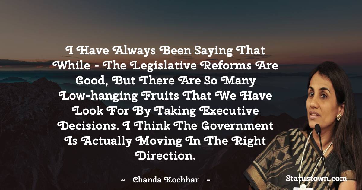 Chanda Kochhar Quotes - I have always been saying that while - the legislative reforms are good, but there are so many low-hanging fruits that we have look for by taking executive decisions. I think the government is actually moving in the right direction.