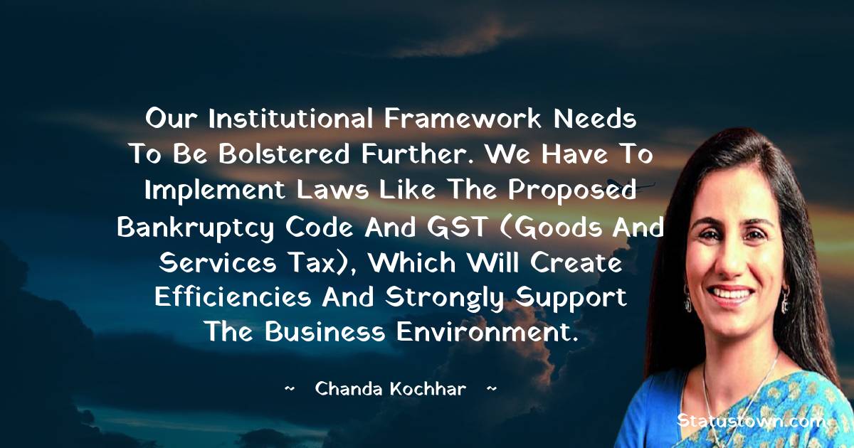 Our institutional framework needs to be bolstered further. We have to implement laws like the proposed Bankruptcy Code and GST (Goods and Services Tax), which will create efficiencies and strongly support the business environment. - Chanda Kochhar quotes