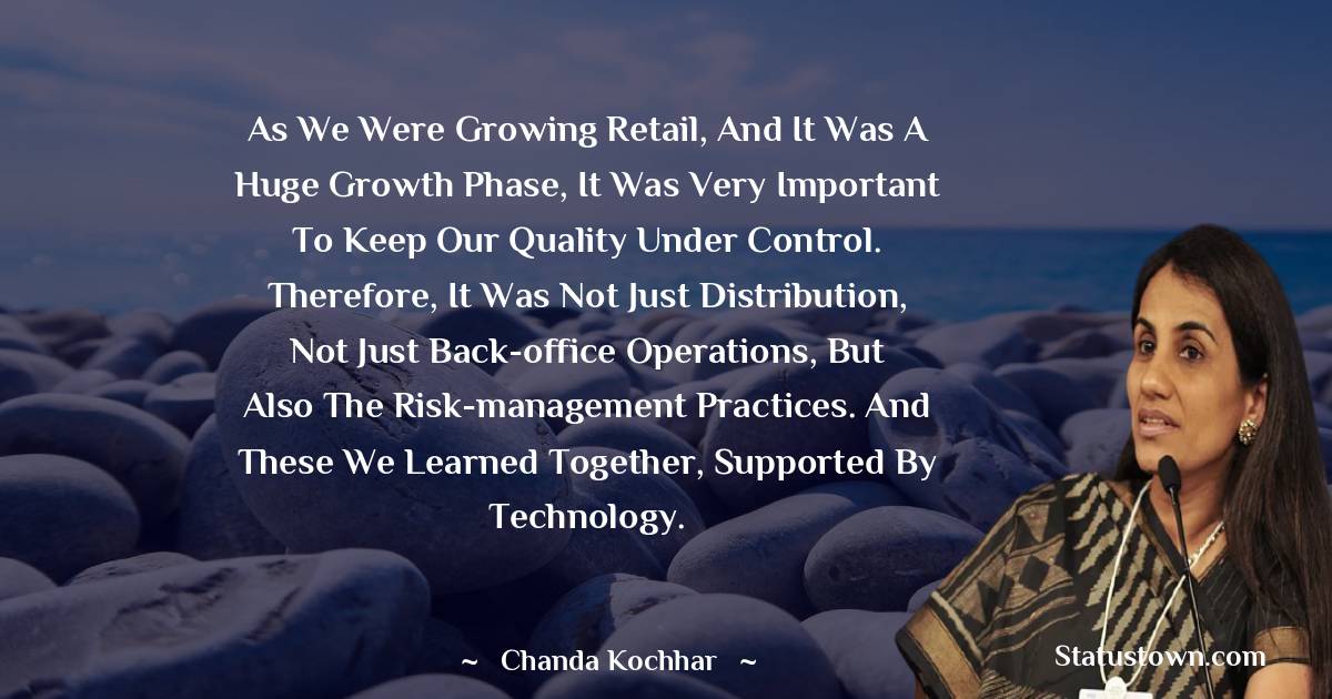 Chanda Kochhar Quotes - As we were growing retail, and it was a huge growth phase, it was very important to keep our quality under control. Therefore, it was not just distribution, not just back-office operations, but also the risk-management practices. And these we learned together, supported by technology.