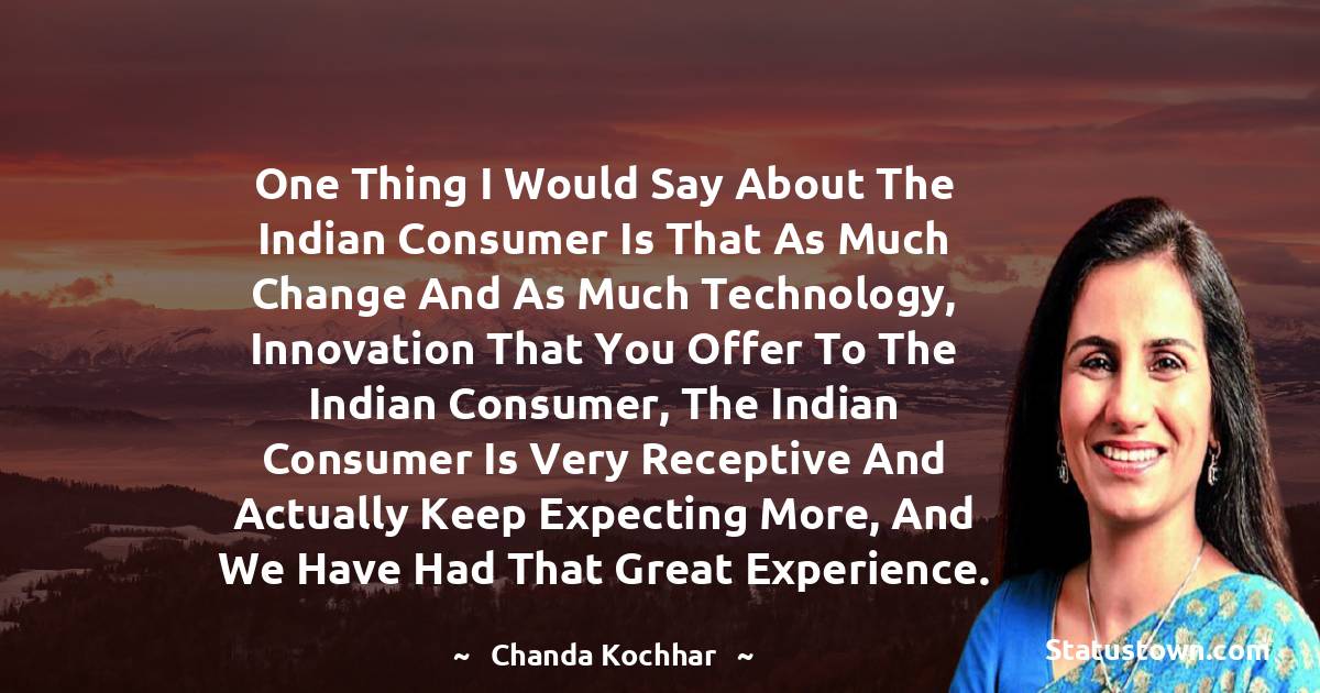 Chanda Kochhar Quotes - One thing I would say about the Indian consumer is that as much change and as much technology, innovation that you offer to the Indian consumer, the Indian consumer is very receptive and actually keep expecting more, and we have had that great experience.