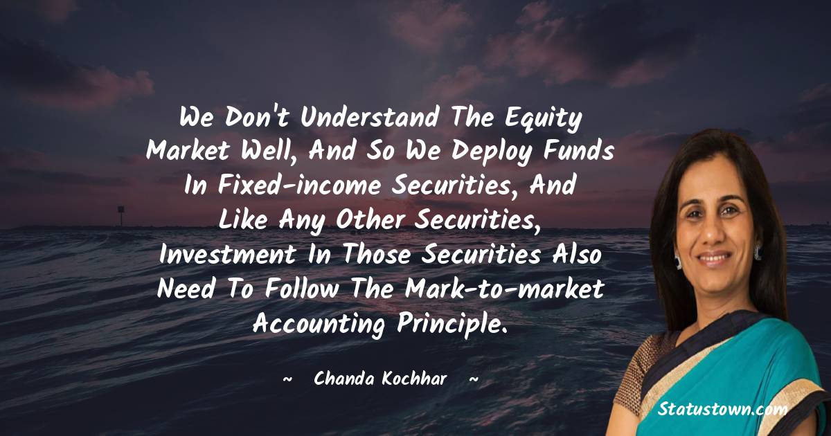 Chanda Kochhar Quotes - We don't understand the equity market well, and so we deploy funds in fixed-income securities, and like any other securities, investment in those securities also need to follow the mark-to-market accounting principle.