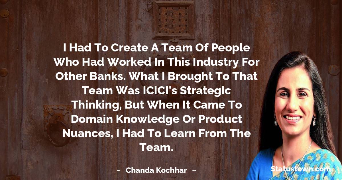 Chanda Kochhar Quotes - I had to create a team of people who had worked in this industry for other banks. What I brought to that team was ICICI's strategic thinking, but when it came to domain knowledge or product nuances, I had to learn from the team.