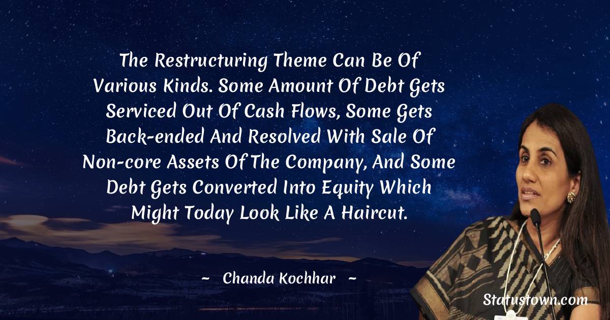 Chanda Kochhar Quotes - The restructuring theme can be of various kinds. Some amount of debt gets serviced out of cash flows, some gets back-ended and resolved with sale of non-core assets of the company, and some debt gets converted into equity which might today look like a haircut.