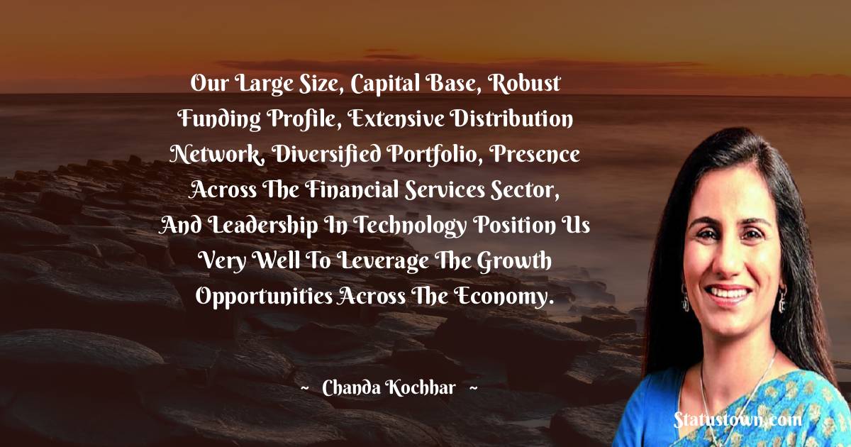 Our large size, capital base, robust funding profile, extensive distribution network, diversified portfolio, presence across the financial services sector, and leadership in technology position us very well to leverage the growth opportunities across the economy. - Chanda Kochhar quotes