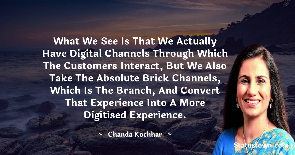 Chanda Kochhar Quotes - What we see is that we actually have digital channels through which the customers interact, but we also take the absolute brick channels, which is the branch, and convert that experience into a more digitised experience.