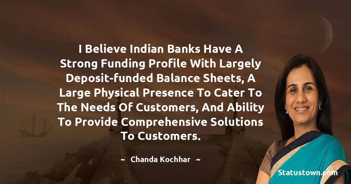 Chanda Kochhar Quotes - I believe Indian banks have a strong funding profile with largely deposit-funded balance sheets, a large physical presence to cater to the needs of customers, and ability to provide comprehensive solutions to customers.