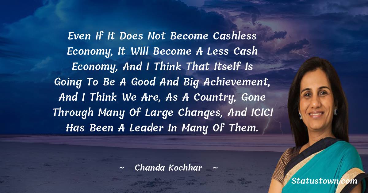 Chanda Kochhar Quotes - Even if it does not become cashless economy, it will become a less cash economy, and I think that itself is going to be a good and big achievement, and I think we are, as a country, gone through many of large changes, and ICICI has been a leader in many of them.