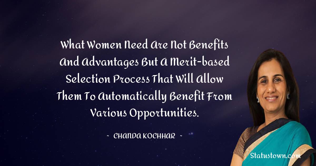 Chanda Kochhar Quotes - What women need are not benefits and advantages but a merit-based selection process that will allow them to automatically benefit from various opportunities.