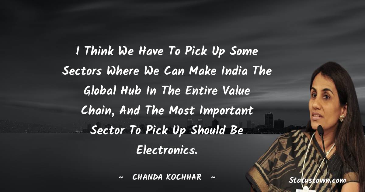 Chanda Kochhar Quotes - I think we have to pick up some sectors where we can make India the global hub in the entire value chain, and the most important sector to pick up should be electronics.