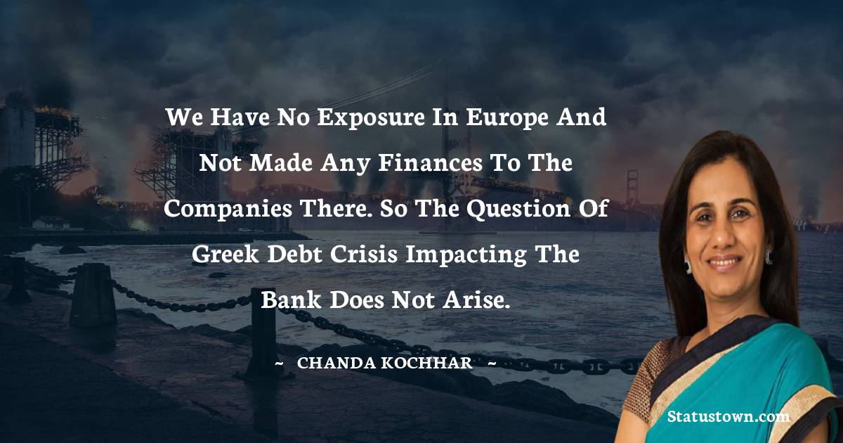 Chanda Kochhar Quotes - We have no exposure in Europe and not made any finances to the companies there. So the question of Greek debt crisis impacting the bank does not arise.