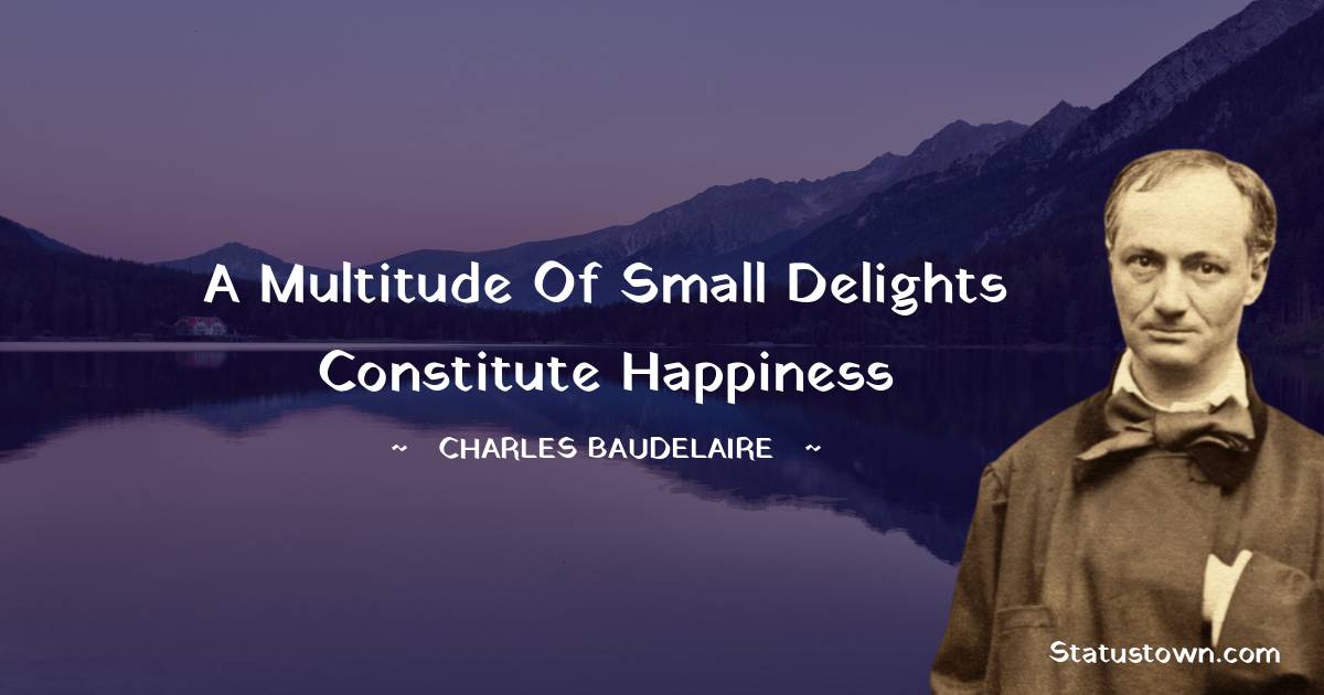 A multitude of small delights constitute happiness - Charles Baudelaire quotes