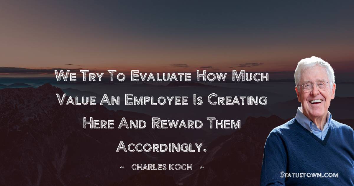 We try to evaluate how much value an employee is creating here and reward them accordingly. - Charles Koch quotes