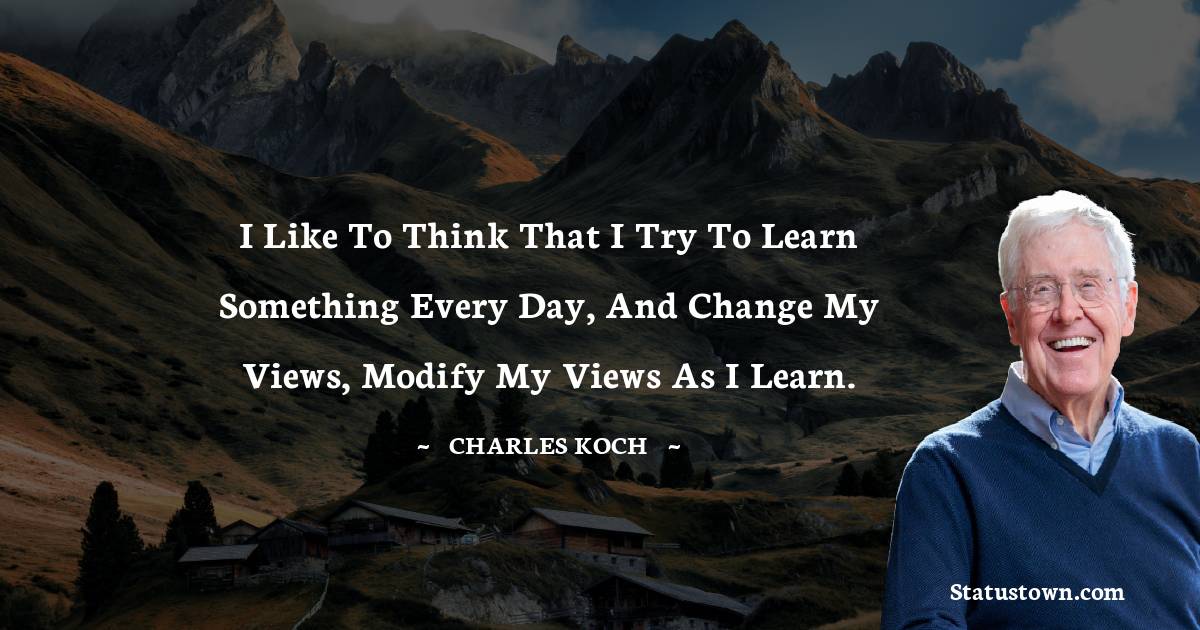 Charles Koch Quotes - I like to think that I try to learn something every day,  and change my views, modify my views as I learn.