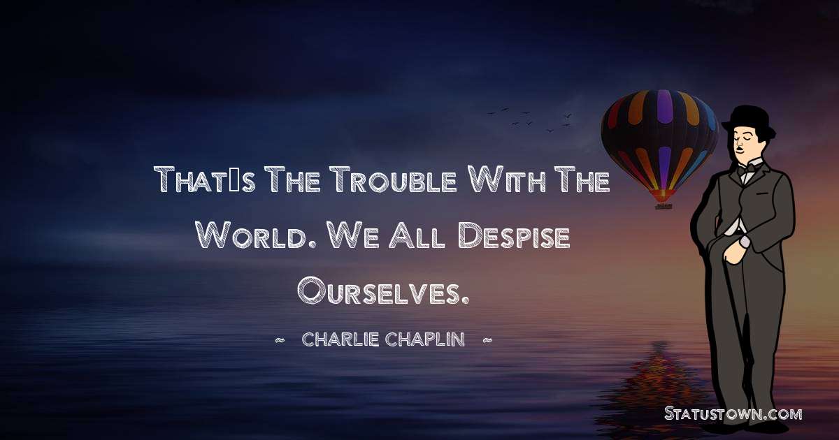 That’s the trouble with the world. We all despise ourselves. - Charlie Chaplin quotes