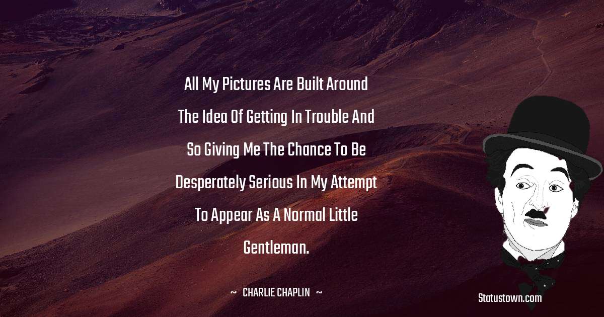 Charlie Chaplin Quotes - All my pictures are built around the idea of getting in trouble and so giving me the chance to be desperately serious in my attempt to appear as a normal little gentleman.