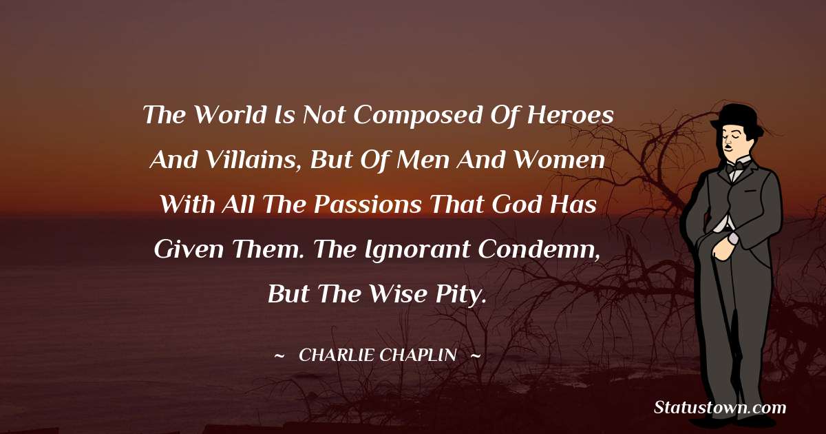 Charlie Chaplin Quotes - The world is not composed of heroes and villains, but of men and women with all the passions that God has given them. The ignorant condemn, but the wise pity.