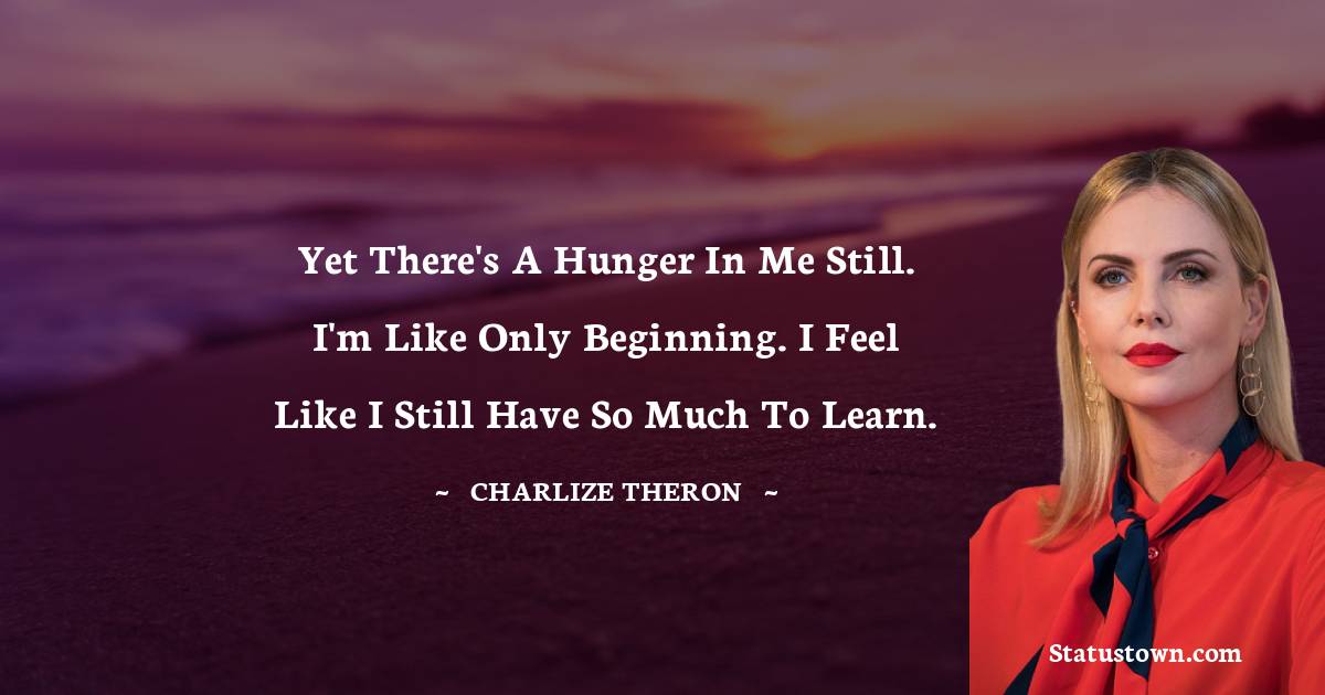 Charlize Theron Quotes - Yet there's a hunger in me still. I'm like only beginning. I feel like I still have so much to learn.