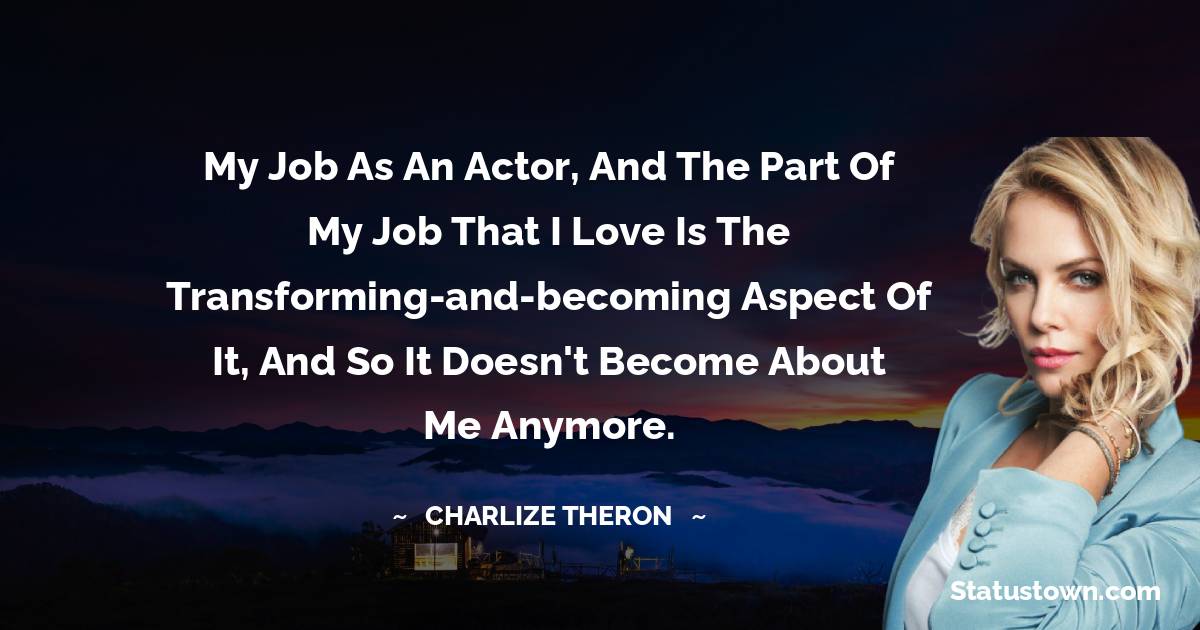 My job as an actor, and the part of my job that I love is the transforming-and-becoming aspect of it, and so it doesn't become about me anymore.