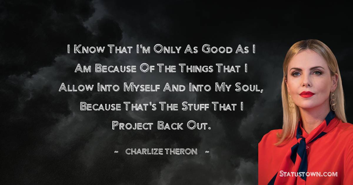 Charlize Theron Quotes - I know that I'm only as good as I am because of the things that I allow into myself and into my soul, because that's the stuff that I project back out.