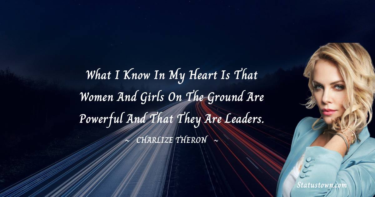 What I know in my heart is that women and girls on the ground are powerful and that they are leaders. - Charlize Theron quotes
